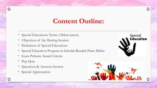 Content Outline:
• Special Educations Terms (Abbreviation)
• Objectives of the Sharing Session
• Definition of Special Educations
• Special Education Program in Sekolah Rendah Pintu Malim
• Guru Prihatin Award Criteria
• Pop Quiz
• Questions & Answers Session
• Special Appreciation
 