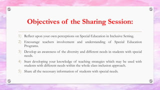 Objectives of the Sharing Session:
1) Reflect upon your own perceptions on Special Education in Inclusive Setting.
2) Encourage teachers involvement and understanding of Special Education
Programs.
3) Develop an awareness of the diversity and different needs in students with special
needs.
4) Start developing your knowledge of teaching strategies which may be used with
students with different needs within the whole class inclusion approach.
5) Share all the necessary information of students with special needs.
 