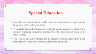 Special Education…
• A broad term that describes a wide variety of instructional services that are
based on a child’s individual needs.
• A specially designed instruction to meet the unique needs of a child with a
disability including instruction conducted in the classroom, at home or in
other settings.
• The form of education planned for the students with special needs in a way
that addresses the student individual differences and needs.
 