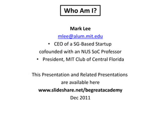 Who Am I?

                Mark Lee
           mlee@alum.mit.edu
       • CEO of a SG-Based Startup
   cofounded with an NUS SoC Professor
  • President, MIT Club of Central Florida

This Presentation and Related Presentations
             are available here
   www.slideshare.net/begreatacademy
                  Dec 2011
 