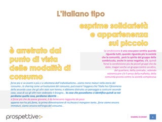 SHARING ECONOMY 6
la condivisione è una cosa poco sentita quando
riguarda tutti, quando riguarda più la società
che la comunità, però lo spirito del gruppo della
combriccola, anche in senso negativo, c’è, quindi
forse la condivisione più da piccoli gruppi che da
stato, magari anche un gruppo contro un altro,
del quartiere, della contrada…volendo
estremizzare c’è il senso della mafietta, della
comunità piccola contro la società complessiva
forse più si va avanti e più ci si allontana dall’individualismo…siamo meno maturi nella storia del
consumo…lo sharing come un’evoluzione del consumo, può essere? leggevo che l’Italia ha il fenomeno
della seconda casa che gli altri stati non hanno, e abbiamo distrutto un paesaggio a costruire seconde
case, cosa di cui gli altri non vedevano il bisogno… la cosa che possediamo ci identifica quindi se noi
perdiamo quella cosa, perdiamo identità …
sì forse più che da paese giovane, è da benessere raggiunto da poco
appena non ho più fame, la prima dimostrazione di ricchezza è mangiare tanto…forse siamo ancora
immaturi, siamo ancora nell’orgia del consumo…
 