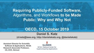 Requiring Publicly-Funded Software,
Algorithms, and Workflows to be Made
Public: Why and Why Not
OECD, 15 October 2019
Daniel S. Katz
(d.katz@ieee.org, http://danielskatz.org, @danielskatz)
Assistant Director for Scientific
Software & Applications, NCSA
Research Associate Professor,
CS, ECE, iSchool
 