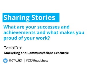 Sharing Stories
What are your successes and
achievements and what makes you
proud of your work?
Tom Jeffery
Marketing and Communications Executive
@CTAUK1 | #CTARoadshow
 