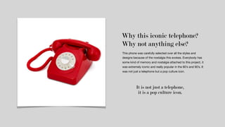 Why this iconic telephone?
This phone was carefully selected over all the styles and
designs because of the nostalgia this evokes. Everybody has
some kind of memory and nostalgia attached to this project, it
was extremely iconic and really popular in the 80’s and 90’s. It
was not just a telephone but a pop culture icon. 

Why not anything else?
It is not just a telephone,
it is a pop culture icon.
 