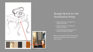 Rough Sketch for the
Installation Setup
Table Dimensions: 18 inches X 18
inches X 39 inches

Phone Dimensions: 10 inches X 8
inches X 10 inches

The Poster/Graphic Background: 18
inches X 28 inches X 2 inches

The raw material will be finished and
polished according to the restaurant
color scheme
 
