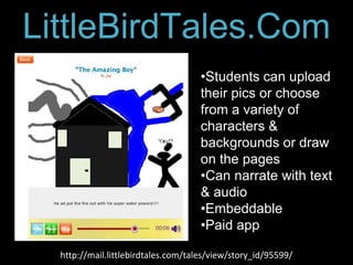 Character
LittleBirdTales.Com          Texts
                                     •Students can upload
                                     their pics or choose
                                     from a variety of
                                     characters &
                                     backgrounds or draw
                                     on the pages
                                     •Can narrate with text
                                     & audio
                                     •Embeddable
                                     •Paid app

  http://mail.littlebirdtales.com/tales/view/story_id/95599/
 