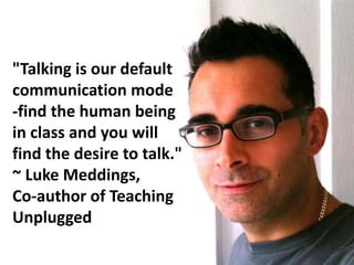"Talking is our default
communication mode
-find the human being
in class and you will
find the desire to talk."
~ Luke Meddings,
Co-author of Teaching
Unplugged
 