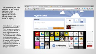 The students will see
the mix in the format
at right when
opening the link.
(They should not
have to login.)
Note: Students can do great
things with Symbaloo too!
They can gather resources,
create a portfolio of work, or
work collaboratively on a
project. The minimum age is
16, so they will need to create
under your account and
supervision if you’d like them
to use the site. If you’d like
help with Symbaloo for
yourself or your students, let
me know! I’d be happy to
help you get started.
 