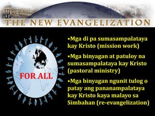 •Mga di pa sumasampalataya
kay Kristo (mission work)
•Mga binyagan at patuloy na
sumasampalataya kay Kristo
(pastoral ministry)
•Mga binyagan ngunit tulog o
patay ang pananampalataya
kay Kristo kaya malayo sa
Simbahan (re-evangelization)
FOR ALL
 