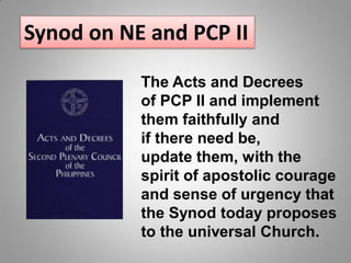 The Acts and Decrees
of PCP II and implement
them faithfully and
if there need be,
update them, with the
spirit of apostolic courage
and sense of urgency that
the Synod today proposes
to the universal Church.
Synod on NE and PCP II
 
