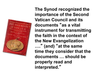 The Synod recognized the
importance of the Second
Vatican Council and its
documents “as a vital
instrument for transmitting
the faith in the context of
the New Evangelization
….” (and) “at the same
time they consider that the
documents … should be
properly read and
interpreted.”
 
