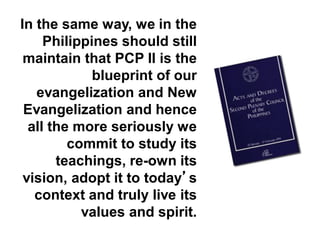 In the same way, we in the
Philippines should still
maintain that PCP II is the
blueprint of our
evangelization and New
Evangelization and hence
all the more seriously we
commit to study its
teachings, re-own its
vision, adopt it to today’s
context and truly live its
values and spirit.
 