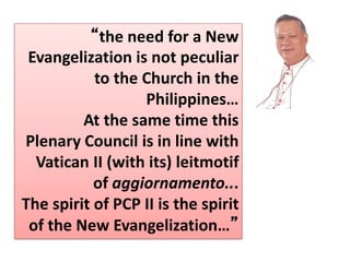 “the need for a New
Evangelization is not peculiar
to the Church in the
Philippines…
At the same time this
Plenary Council is in line with
Vatican II (with its) leitmotif
of aggiornamento...
The spirit of PCP II is the spirit
of the New Evangelization…”
 