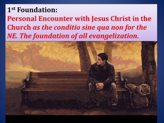 1st Foundation:
Personal Encounter with Jesus Christ in the
Church as the conditio sine qua non for the
NE. The foundation of all evangelization.
 