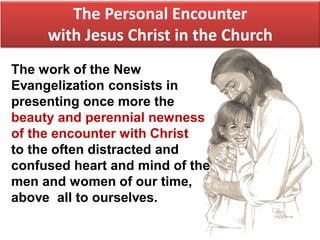 The Personal Encounter
with Jesus Christ in the Church
The work of the New
Evangelization consists in
presenting once more the
beauty and perennial newness
of the encounter with Christ
to the often distracted and
confused heart and mind of the
men and women of our time,
above all to ourselves.
 