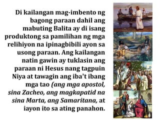 Di kailangan mag-imbento ng
bagong paraan dahil ang
mabuting Balita ay di isang
produktong sa pamilihan ng mga
relihiyon na ipinagbibili ayon sa
usong paraan. Ang kailangan
natin gawin ay tuklasin ang
paraan ni Hesus nang tagpuin
Niya at tawagin ang iba’t ibang
mga tao (ang mga apostol,
sina Zacheo, ang magkapatid na
sina Marta, ang Samaritana, at
iayon ito sa ating panahon.
 