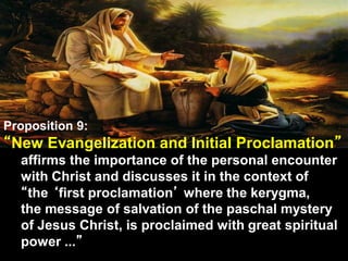 Proposition 9:
“New Evangelization and Initial Proclamation”
affirms the importance of the personal encounter
with Christ and discusses it in the context of
“the ‘first proclamation’ where the kerygma,
the message of salvation of the paschal mystery
of Jesus Christ, is proclaimed with great spiritual
power ...”
 