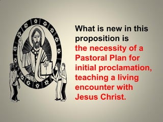 What is new in this
proposition is
the necessity of a
Pastoral Plan for
initial proclamation,
teaching a living
encounter with
Jesus Christ.
 