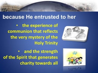 • and the strength
of the Spirit that generates
charity towards all
because He entrusted to her
• the experience of
communion that reflects
the very mystery of the
Holy Trinity
 