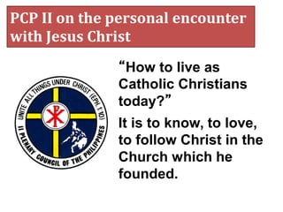 PCP II on the personal encounter
with Jesus Christ
“How to live as
Catholic Christians
today?”
It is to know, to love,
to follow Christ in the
Church which he
founded.
 