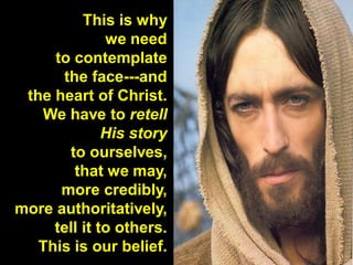 This is why
we need
to contemplate
the face---and
the heart of Christ.
We have to retell
His story
to ourselves,
that we may,
more credibly,
more authoritatively,
tell it to others.
This is our belief.
 