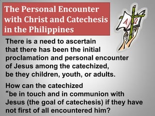 The Personal Encounter
with Christ and Catechesis
in the Philippines
There is a need to ascertain
that there has been the initial
proclamation and personal encounter
of Jesus among the catechized,
be they children, youth, or adults.
How can the catechized
“be in touch and in communion with
Jesus (the goal of catechesis) if they have
not first of all encountered him?
 