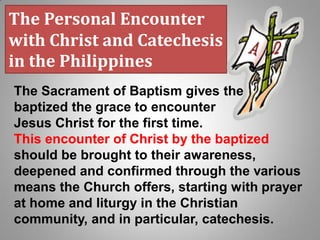 The Personal Encounter
with Christ and Catechesis
in the Philippines
The Sacrament of Baptism gives the
baptized the grace to encounter
Jesus Christ for the first time.
This encounter of Christ by the baptized
should be brought to their awareness,
deepened and confirmed through the various
means the Church offers, starting with prayer
at home and liturgy in the Christian
community, and in particular, catechesis.
 