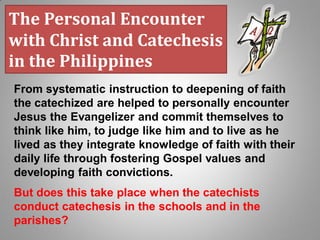 From systematic instruction to deepening of faith
the catechized are helped to personally encounter
Jesus the Evangelizer and commit themselves to
think like him, to judge like him and to live as he
lived as they integrate knowledge of faith with their
daily life through fostering Gospel values and
developing faith convictions.
But does this take place when the catechists
conduct catechesis in the schools and in the
parishes?
The Personal Encounter
with Christ and Catechesis
in the Philippines
 