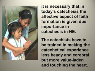 it is necessary that in
today's catechesis the
affective aspect of faith
formation is given due
importance in
catechesis in NE.
The catechists have to
be trained in making the
catechetical experience
less heady and cerebral
but more value-laden
and touching the heart.
 