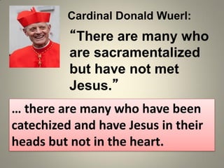 “There are many who
are sacramentalized
but have not met
Jesus.”
Cardinal Donald Wuerl:
… there are many who have been
catechized and have Jesus in their
heads but not in the heart.
 