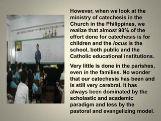 However, when we look at the
ministry of catechesis in the
Church in the Philippines, we
realize that almost 90% of the
effort done for catechesis is for
children and the locus is the
school, both public and the
Catholic educational institutions.
Very little is done in the parishes,
even in the families. No wonder
that our catechesis has been and
is still very cerebral. It has
always been dominated by the
scholastic and academic
paradigm and less by the
pastoral and evangelizing model.
 