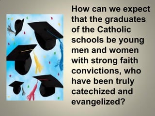 How can we expect
that the graduates
of the Catholic
schools be young
men and women
with strong faith
convictions, who
have been truly
catechized and
evangelized?
 
