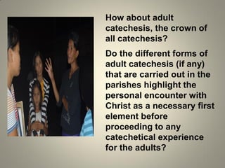 How about adult
catechesis, the crown of
all catechesis?
Do the different forms of
adult catechesis (if any)
that are carried out in the
parishes highlight the
personal encounter with
Christ as a necessary first
element before
proceeding to any
catechetical experience
for the adults?
 