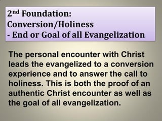 2nd Foundation:
Conversion/Holiness
- End or Goal of all Evangelization
The personal encounter with Christ
leads the evangelized to a conversion
experience and to answer the call to
holiness. This is both the proof of an
authentic Christ encounter as well as
the goal of all evangelization.
 