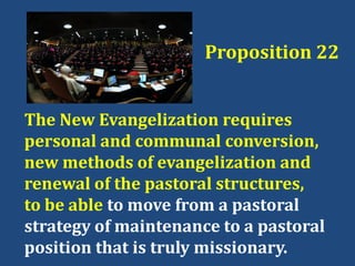 Proposition 22
The New Evangelization requires
personal and communal conversion,
new methods of evangelization and
renewal of the pastoral structures,
to be able to move from a pastoral
strategy of maintenance to a pastoral
position that is truly missionary.
 