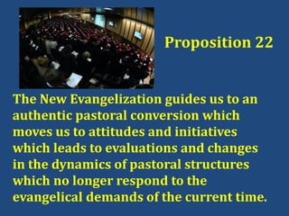 The New Evangelization guides us to an
authentic pastoral conversion which
moves us to attitudes and initiatives
which leads to evaluations and changes
in the dynamics of pastoral structures
which no longer respond to the
evangelical demands of the current time.
Proposition 22
 
