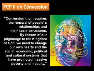 PCP II on Conversion
“Conversion then requires
the renewal of people’s
relationships and
their social structures.
By reason of our
pilgrimage to the Kingdom
of God, we need to change
our own hearts and the
social, economic, political
and cultural systems that
have promoted massive
poverty and inequity.”
 