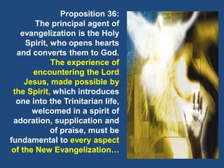 Proposition 36:
The principal agent of
evangelization is the Holy
Spirit, who opens hearts
and converts them to God.
The experience of
encountering the Lord
Jesus, made possible by
the Spirit, which introduces
one into the Trinitarian life,
welcomed in a spirit of
adoration, supplication and
of praise, must be
fundamental to every aspect
of the New Evangelization…
 