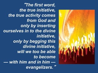 “The first word,
the true initiative,
the true activity comes
from God and
only by inserting
ourselves in to the divine
initiative,
only by begging this
divine initiative,
will we too be able
to become
— with him and in him —
evangelizers.”
 