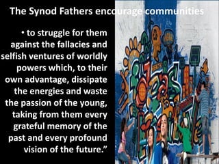 The Synod Fathers encourage communities
• to struggle for them
against the fallacies and
selfish ventures of worldly
powers which, to their
own advantage, dissipate
the energies and waste
the passion of the young,
taking from them every
grateful memory of the
past and every profound
vision of the future.”
 