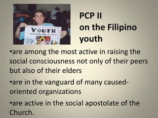 PCP II
on the Filipino
youth
•are among the most active in raising the
social consciousness not only of their peers
but also of their elders
•are in the vanguard of many caused-
oriented organizations
•are active in the social apostolate of the
Church.
 