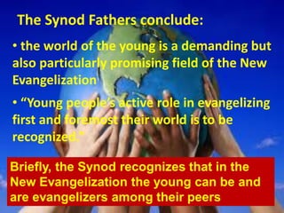 The Synod Fathers conclude:
• the world of the young is a demanding but
also particularly promising field of the New
Evangelization
• “Young people’s active role in evangelizing
first and foremost their world is to be
recognized.”
Briefly, the Synod recognizes that in the
New Evangelization the young can be and
are evangelizers among their peers
 
