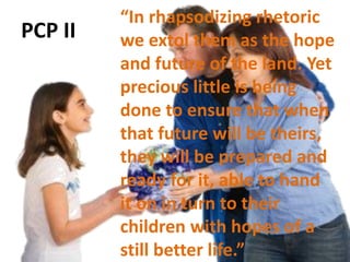 PCP II
“In rhapsodizing rhetoric
we extol them as the hope
and future of the land. Yet
precious little is being
done to ensure that when
that future will be theirs,
they will be prepared and
ready for it, able to hand
it on in turn to their
children with hopes of a
still better life.”
 