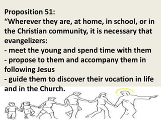 Proposition 51:
“Wherever they are, at home, in school, or in
the Christian community, it is necessary that
evangelizers:
- meet the young and spend time with them
- propose to them and accompany them in
following Jesus
- guide them to discover their vocation in life
and in the Church.
 