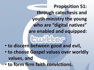 Proposition 51:
through catechesis and
youth ministry the young
who are “digital natives”
are enabled and equipped:
• to discern between good and evil,
• to choose Gospel values over worldly
values, and
• to form firm faith convictions.
 
