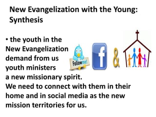 New Evangelization with the Young:
Synthesis
• the youth in the
New Evangelization
demand from us
youth ministers
a new missionary spirit.
We need to connect with them in their
home and in social media as the new
mission territories for us.
 