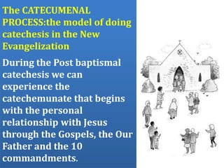 The CATECUMENAL
PROCESS:the model of doing
catechesis in the New
Evangelization
During the Post baptismal
catechesis we can
experience the
catechemunate that begins
with the personal
relationship with Jesus
through the Gospels, the Our
Father and the 10
commandments.
 