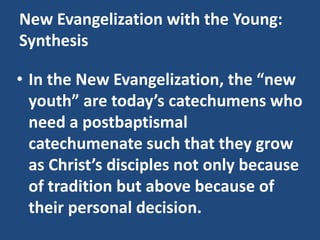 New Evangelization with the Young:
Synthesis
• In the New Evangelization, the “new
youth” are today’s catechumens who
need a postbaptismal
catechumenate such that they grow
as Christ’s disciples not only because
of tradition but above because of
their personal decision.
 