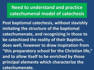 Need to understand and practice
catechumenal model of catechesis
Post baptismal catechesis, without slavishly
imitating the structure of the baptismal
catechumenate, and recognizing in those to
be catechized the reality of their Baptism,
does well, however to draw inspiration from
“this preparatory school for the Christian life,”
and to allow itself to be enriched by those
principal elements which characterize the
catechumenate.
 