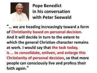 Pope Benedict
in his conversation
with Peter Seewald
“… we are heading increasingly toward a form
of Christianity based on personal decision.
And it will decide in turn to the extent to
which the general Christian character remains
at work. I would say that the task today,
is … to consolidate, enliven, and enlarge this
Christianity of personal decision, so that more
people can consciously live and profess their
faith again.”
 